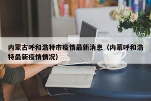 内蒙古呼和浩特市疫情最新消息（内蒙呼和浩特最新疫情情况）