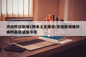 济南昨日新增1例本土无症状/济南新增确诊病例最新通报今天