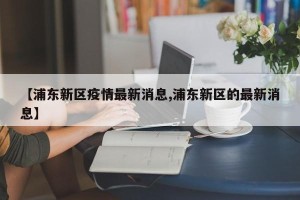 【浦东新区疫情最新消息,浦东新区的最新消息】