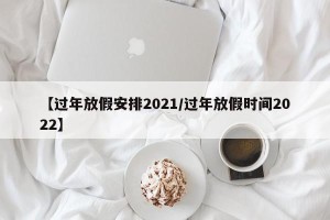 【过年放假安排2021/过年放假时间2022】