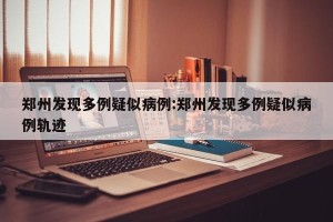 郑州发现多例疑似病例:郑州发现多例疑似病例轨迹