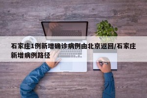 石家庄1例新增确诊病例由北京返回/石家庄新增病例路径