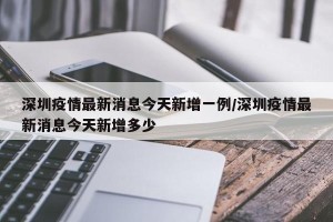 深圳疫情最新消息今天新增一例/深圳疫情最新消息今天新增多少