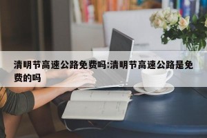 清明节高速公路免费吗:清明节高速公路是免费的吗