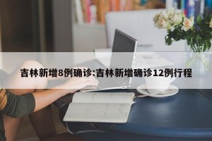 吉林新增8例确诊:吉林新增确诊12例行程