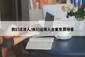 我们这波人/我们这拨人全集免费观看