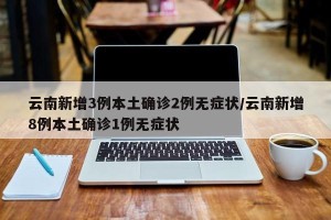 云南新增3例本土确诊2例无症状/云南新增8例本土确诊1例无症状