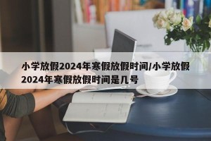 小学放假2024年寒假放假时间/小学放假2024年寒假放假时间是几号