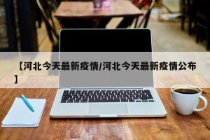 【河北今天最新疫情/河北今天最新疫情公布】