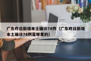 广东昨日新增本土确诊74例（广东昨日新增本土确诊74例是哪里的）