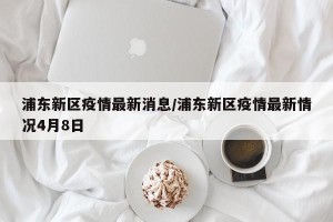 浦东新区疫情最新消息/浦东新区疫情最新情况4月8日