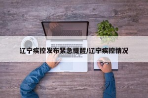 辽宁疾控发布紧急提醒/辽宁疾控情况