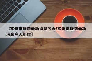 【常州市疫情最新消息今天/常州市疫情最新消息今天新增】