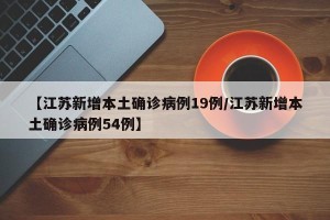 【江苏新增本土确诊病例19例/江苏新增本土确诊病例54例】