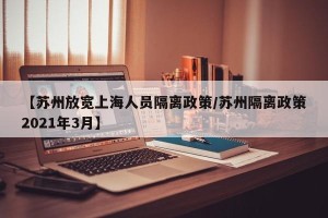 【苏州放宽上海人员隔离政策/苏州隔离政策2021年3月】