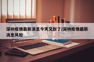 深圳疫情最新消息今天又封了/深圳疫情最新消息风险