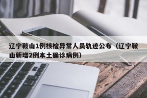 辽宁鞍山1例核检异常人员轨迹公布（辽宁鞍山新增2例本土确诊病例）