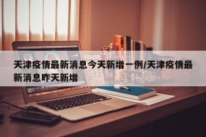 天津疫情最新消息今天新增一例/天津疫情最新消息昨天新增
