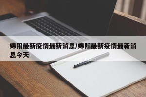 绵阳最新疫情最新消息/绵阳最新疫情最新消息今天