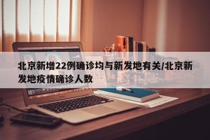北京新增22例确诊均与新发地有关/北京新发地疫情确诊人数