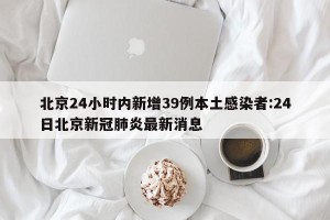 北京24小时内新增39例本土感染者:24日北京新冠肺炎最新消息