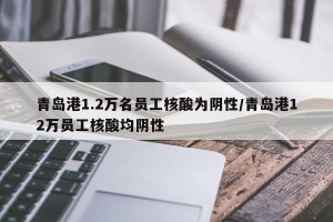 青岛港1.2万名员工核酸为阴性/青岛港12万员工核酸均阴性