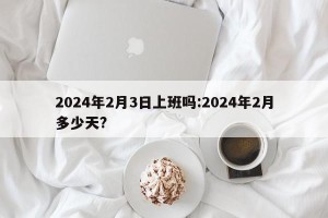 2024年2月3日上班吗:2024年2月多少天?