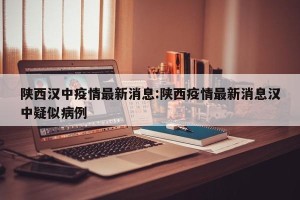 陕西汉中疫情最新消息:陕西疫情最新消息汉中疑似病例