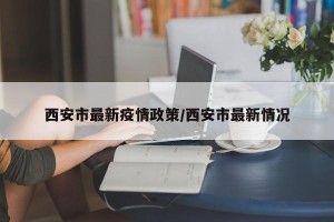 西安市最新疫情政策/西安市最新情况