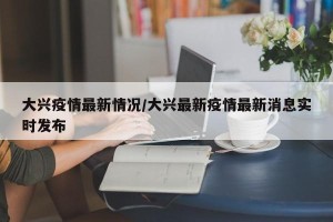 大兴疫情最新情况/大兴最新疫情最新消息实时发布