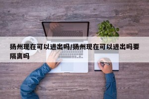 扬州现在可以进出吗/扬州现在可以进出吗要隔离吗