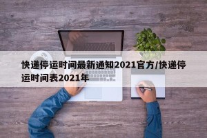 快递停运时间最新通知2021官方/快递停运时间表2021年