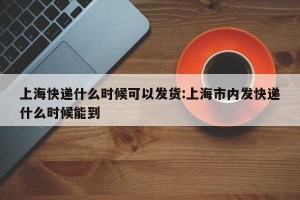 上海快递什么时候可以发货:上海市内发快递什么时候能到