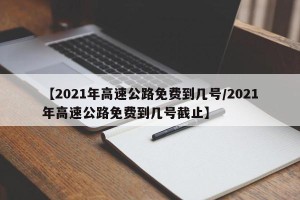 【2021年高速公路免费到几号/2021年高速公路免费到几号截止】