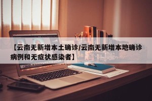 【云南无新增本土确诊/云南无新增本地确诊病例和无症状感染者】