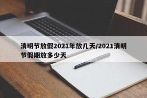 清明节放假2021年放几天/2021清明节假期放多少天