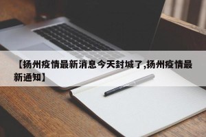 【扬州疫情最新消息今天封城了,扬州疫情最新通知】