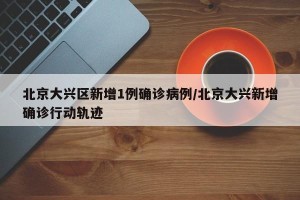 北京大兴区新增1例确诊病例/北京大兴新增确诊行动轨迹