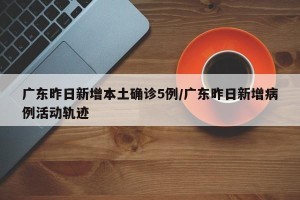 广东昨日新增本土确诊5例/广东昨日新增病例活动轨迹