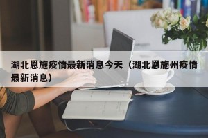 湖北恩施疫情最新消息今天（湖北恩施州疫情最新消息）