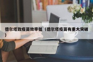德尔塔致疫苗效率低（德尔塔疫苗有重大突破）