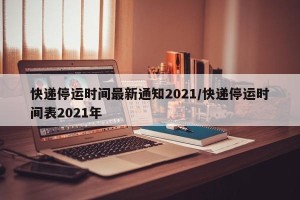 快递停运时间最新通知2021/快递停运时间表2021年
