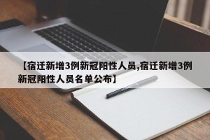 【宿迁新增3例新冠阳性人员,宿迁新增3例新冠阳性人员名单公布】