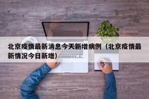 北京疫情最新消息今天新增病例（北京疫情最新情况今日新增）