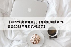 【2022冬奥会几月几日开始几号结束/冬奥会2022年几月几号结束】