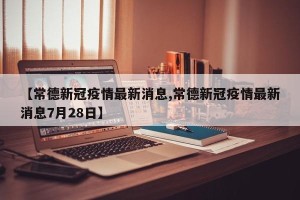 【常德新冠疫情最新消息,常德新冠疫情最新消息7月28日】