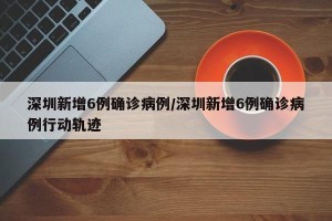 深圳新增6例确诊病例/深圳新增6例确诊病例行动轨迹