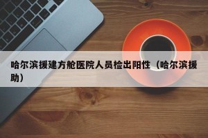 哈尔滨援建方舱医院人员检出阳性（哈尔滨援助）