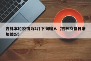 吉林本轮疫情为2月下旬输入（吉林疫情日增加情况）
