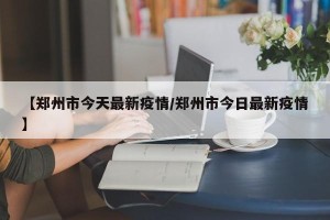 【郑州市今天最新疫情/郑州市今日最新疫情】